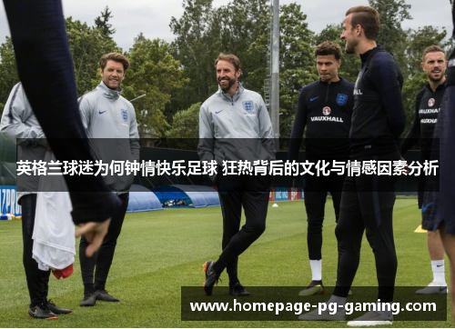 英格兰球迷为何钟情快乐足球 狂热背后的文化与情感因素分析